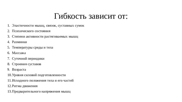 Гибкость зависит от: Эластичности мышц, связок, суставных сумок Психического состояния Степени активности растягиваемых мышц Разминки Температуры среды и тела Массажа Суточной периодики Строения суставов Возраста Уровня силовой подготовленности Исходного положения тела и его частей Ритма движения Предварительного напряжения мышц   