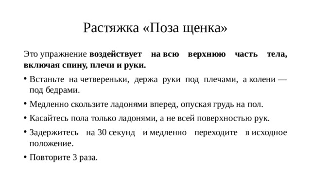 Растяжка «Поза щенка» Это упражнение  воздействует на всю верхнюю часть тела, включая спину, плечи и руки. Встаньте на четвереньки, держа руки под плечами, а колени — под бедрами. Медленно скользите ладонями вперед, опуская грудь на пол. Касайтесь пола только ладонями, а не всей поверхностью рук. Задержитесь на 30 секунд и медленно переходите в исходное положение. Повторите 3 раза. 