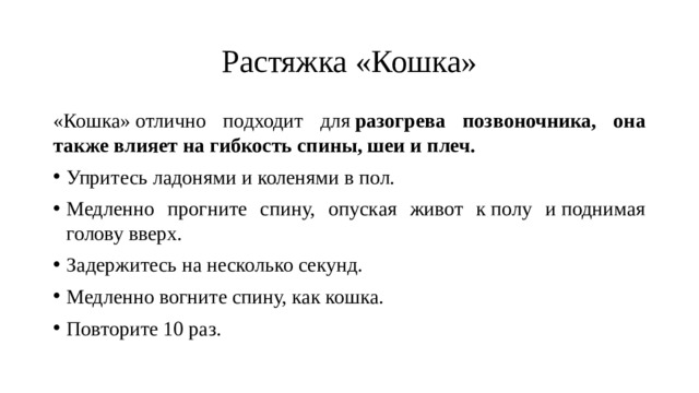 Растяжка «Кошка» «Кошка» отлично подходит для  разогрева позвоночника, она также влияет на гибкость спины, шеи и плеч. Упритесь ладонями и коленями в пол. Медленно прогните спину, опуская живот к полу и поднимая голову вверх. Задержитесь на несколько секунд. Медленно вогните спину, как кошка. Повторите 10 раз. 