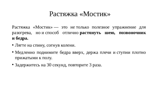   Растяжка «Мостик» Растяжка «Мостик» — это не только полезное упражнение для разогрева, но и способ отлично  растянуть шею, позвоночник и бедра. Лягте на спину, согнув колени. Медленно поднимите бедра вверх, держа плечи и ступни плотно прижатыми к полу. Задержитесь на 30 секунд, повторите 3 раза. 