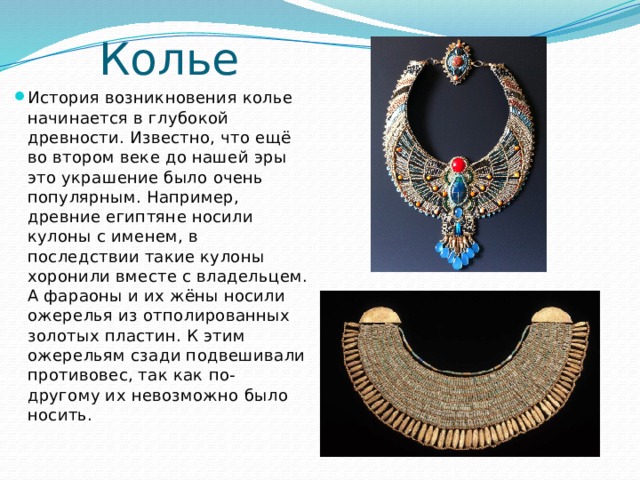 Колье История возникновения колье начинается в глубокой древности. Известно, что ещё во втором веке до нашей эры это украшение было очень популярным. Например, древние египтяне носили кулоны с именем, в последствии такие кулоны хоронили вместе с владельцем. А фараоны и их жёны носили ожерелья из отполированных золотых пластин. К этим ожерельям сзади подвешивали противовес, так как по-другому их невозможно было носить. 