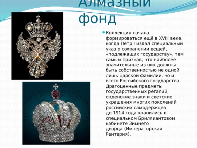 Алмазный фонд Коллекция начала формироваться ещё в XVIII веке, когда Пётр I издал специальный указ о сохранении вещей, «подлежащих государству», тем самым признав, что наиболее значительные из них должны быть собственностью не одной лишь царской фамилии, но и всего Российского государства. Драгоценные предметы государственных регалий, орденские знаки и светские украшения многих поколений российских самодержцев до 1914 года хранились в специальном Бриллиантовом кабинете Зимнего дворца (Императорская Рентерия). 