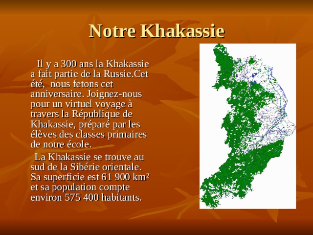 Notre Khakassie  Il y a 300 ans la Khakassie a fait partie de la Russie.Cet été, nous fetons cet anniversaire. Joignez-nous pour un virtuel voyage à travers la République de Khakassie, préparé par les élèves des classes primaires de notre école.  La Khakassie se trouve au sud de la Sibérie orientale. Sa superficie est 61 900 km² et sa population compte environ 575 400 habitants. 