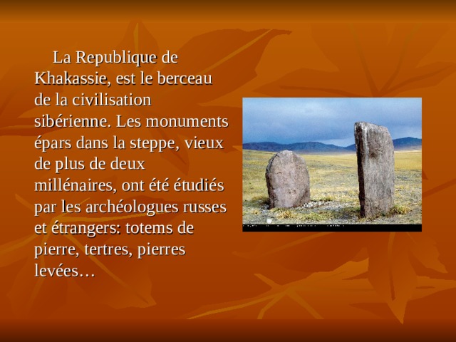  La Republique de Khakassie, est le berceau de la civilisation sibérienne. Les monuments épars dans la steppe, vieux de plus de deux millénaires, ont été étudiés par les archéologues russes et étrangers: totems de pierre, tertres, pierres levées… 