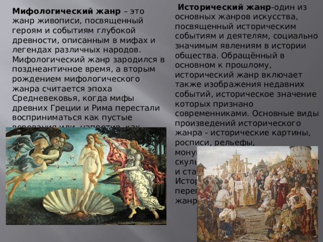  Исторический жанр -один из основных жанров искусства, посвященный историческим событиям и деятелям, социально значимым явлениям в истории общества. Обращённый в основном к прошлому, исторический жанр включает также изображения недавних событий, историческое значение которых признано современниками. Основные виды произведений исторического жанра - исторические картины, росписи, рельефы, монументальная и станковая скульптура, миниатюра, книжная и станковая графика. Исторический жанр часто переплетается с другими жанрами. Мифологический жанр – это жанр живописи, посвященный героям и событиям глубокой древности, описанным в мифах и легендах различных народов. Мифологический жанр зародился в позднеантичное время, а вторым рождением мифологического жанра считается эпоха Средневековья, когда мифы древних Греции и Рима перестали восприниматься как пустые верования или, напротив, как исторические события и стали литературными произведениями. 