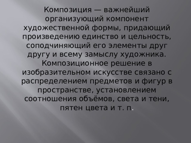 Композиция — важнейший организующий компонент художественной формы, придающий произведению единство и цельность, соподчиняющий его элементы друг другу и всему замыслу художника. Композиционное решение в изобразительном искусстве связано с распределением предметов и фигур в пространстве, установлением соотношения объёмов, света и тени, пятен цвета и т. п . 