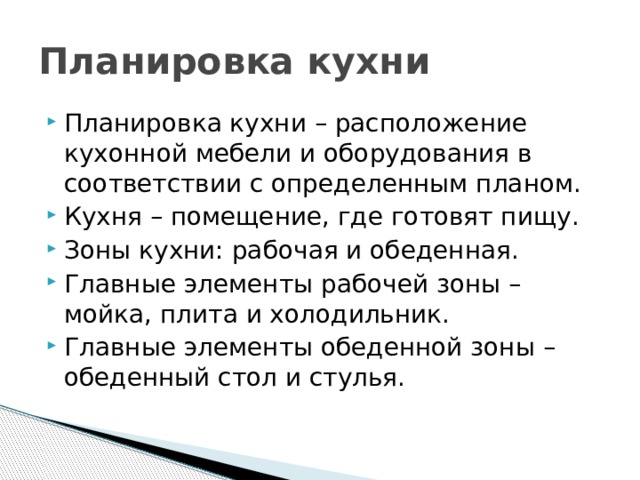 Планировка кухни Планировка кухни – расположение кухонной мебели и оборудования в соответствии с определенным планом. Кухня – помещение, где готовят пищу. Зоны кухни: рабочая и обеденная. Главные элементы рабочей зоны – мойка, плита и холодильник. Главные элементы обеденной зоны – обеденный стол и стулья. 