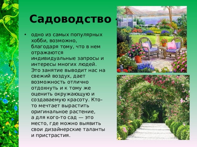  Садоводство - одно из самых популярных хобби, возможно, благодаря тому, что в нем отражаются индивидуальные запросы и интересы многих людей. Это занятие выводит нас на свежий воздух, дает возможность отлично отдохнуть и к тому же оценить окружающую и создаваемую красоту. Кто-то мечтает вырастить оригинальное растение, а для кого-то сад — это место, где можно выявить свои дизайнерские таланты и пристрастия. 