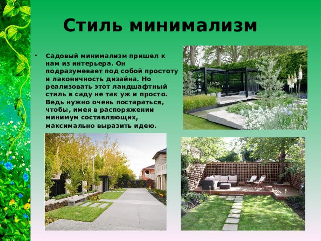 Стиль минимализм Садовый минимализм пришел к нам из интерьера. Он подразумевает под собой простоту и лаконичность дизайна. Но реализовать этот ландшафтный стиль в саду не так уж и просто. Ведь нужно очень постараться, чтобы, имея в распоряжении минимум составляющих, максимально выразить идею. 