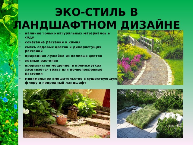 ЭКО-СТИЛЬ В ЛАНДШАФТНОМ ДИЗАЙНЕ наличие только натуральных материалов в саду сочетание растений и камня смесь садовых цветов и дикорастущих растений природная лужайка из полевых цветов лесные растения прерывистое мощение, в промежутках засеивается трава или почвопокровные растения минимальное вмешательство в существующую флору и природный ландшафт  