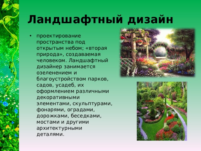 Ландшафтный дизайн проектирование пространства под открытым небом; «вторая природа», создаваемая человеком. Ландшафтный дизайнер занимается озеленением и благоустройством парков, садов, усадеб, их оформлением различными декоративными элементами, скульптурами, фонарями, оградами, дорожками, беседками, мостами и другими архитектурными деталями.   