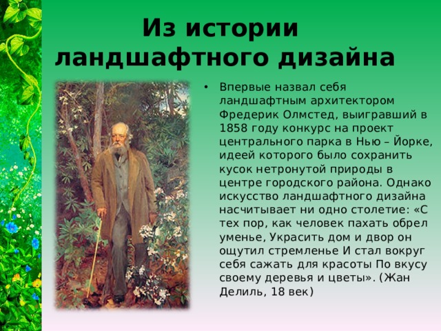 Из истории  ландшафтного дизайна Впервые назвал себя ландшафтным архитектором Фредерик Олмстед, выигравший в 1858 году конкурс на проект центрального парка в Нью – Йорке, идеей которого было сохранить кусок нетронутой природы в центре городского района. Однако искусство ландшафтного дизайна насчитывает ни одно столетие: «С тех пор, как человек пахать обрел уменье, Украсить дом и двор он ощутил стремленье И стал вокруг себя сажать для красоты По вкусу своему деревья и цветы». (Жан Делиль, 18 век) 