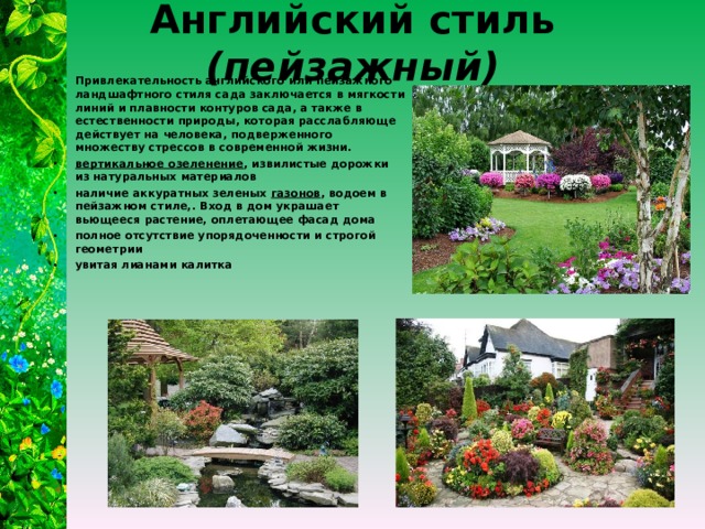Английский стиль (пейзажный) Привлекательность английского или пейзажного ландшафтного стиля сада заключается в мягкости линий и плавности контуров сада, а также в естественности природы, которая расслабляюще действует на человека, подверженного множеству стрессов в современной жизни. вертикальное озеленение , извилистые дорожки из натуральных материалов наличие аккуратных зеленых газонов , водоем в пейзажном стиле,. Вход в дом украшает вьющееся растение, оплетающее фасад дома полное отсутствие упорядоченности и строгой геометрии увитая лианами калитка  