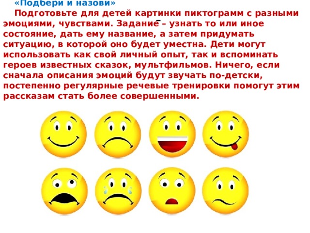«Подбери и назови» Подготовьте для детей картинки пиктограмм с разными эмоциями, чувствами. Задание – узнать то или иное состояние, дать ему название, а затем придумать ситуацию, в которой оно будет уместна. Дети могут использовать как свой личный опыт, так и вспоминать героев известных сказок, мультфильмов. Ничего, если сначала описания эмоций будут звучать по-детски, постепенно регулярные речевые тренировки помогут этим рассказам стать более совершенными. - 
