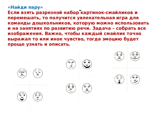 «Найди пару» - Если взять разрезной набор картинок-смайликов и перемешать, то получится увлекательная игра для команды дошкольников, которую можно использовать и на занятиях по развитию речи. Задача – собрать все изображения. Важно, чтобы каждый смайлик точно выражал то или иное чувство, тогда эмоцию будет проще узнать и описать. 