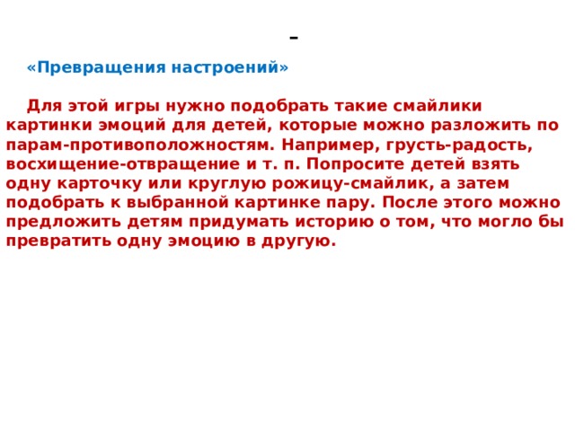 - «Превращения настроений»  Для этой игры нужно подобрать такие смайлики картинки эмоций для детей, которые можно разложить по парам-противоположностям. Например, грусть-радость, восхищение-отвращение и т. п. Попросите детей взять одну карточку или круглую рожицу-смайлик, а затем подобрать к выбранной картинке пару. После этого можно предложить детям придумать историю о том, что могло бы превратить одну эмоцию в другую. 