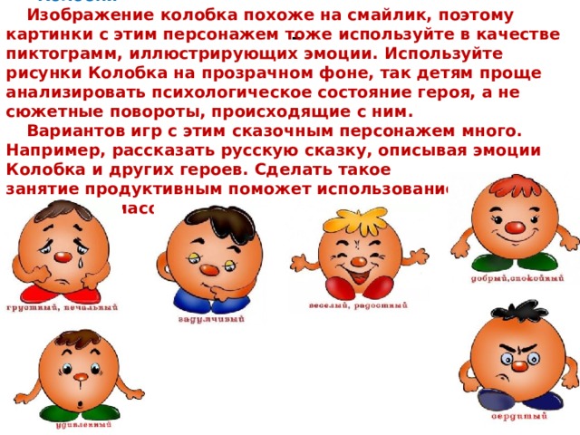 «Колобки» Изображение колобка похоже на смайлик, поэтому картинки с этим персонажем тоже используйте в качестве пиктограмм, иллюстрирующих эмоции. Используйте рисунки Колобка на прозрачном фоне, так детям проще анализировать психологическое состояние героя, а не сюжетные повороты, происходящие с ним. Вариантов игр с этим сказочным персонажем много. Например, рассказать русскую сказку, описывая эмоции Колобка и других героев. Сделать такое занятие продуктивным поможет использование кукольного театра или масок. - 