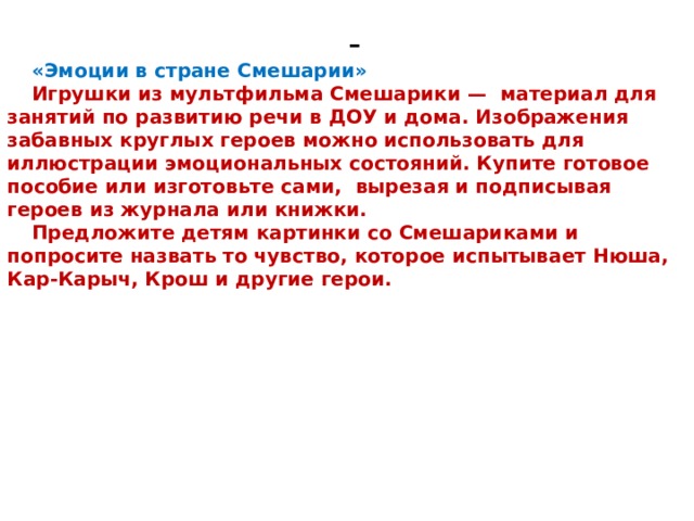 - «Эмоции в стране Смешарии» Игрушки из мультфильма Смешарики —  материал для занятий по развитию речи в ДОУ и дома. Изображения забавных круглых героев можно использовать для иллюстрации эмоциональных состояний. Купите готовое пособие или изготовьте сами,  вырезая и подписывая героев из журнала или книжки. Предложите детям картинки со Смешариками и попросите назвать то чувство, которое испытывает Нюша, Кар-Карыч, Крош и другие герои. 