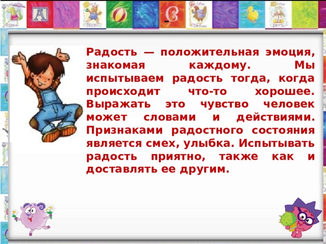 - Радость — положительная эмоция, знакомая каждому. Мы испытываем радость тогда, когда происходит что-то хорошее. Выражать это чувство человек может словами и действиями. Признаками радостного состояния является смех, улыбка. Испытывать радость приятно, также как и доставлять ее другим. 