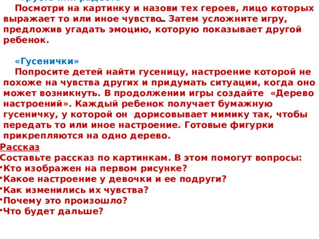 «Грусть или радость» Посмотри на картинку и назови тех героев, лицо которых выражает то или иное чувство. Затем усложните игру, предложив угадать эмоцию, которую показывает другой ребенок.  «Гусенички» Попросите детей найти гусеницу, настроение которой не похоже на чувства других и придумать ситуации, когда оно может возникнуть. В продолжении игры создайте  «Дерево настроений». Каждый ребенок получает бумажную гусеничку, у которой он  дорисовывает мимику так, чтобы передать то или иное настроение. Готовые фигурки прикрепляются на одно дерево. - Рассказ Составьте рассказ по картинкам. В этом помогут вопросы: Кто изображен на первом рисунке? Какое настроение у девочки и ее подруги? Как изменились их чувства? Почему это произошло? Что будет дальше? 