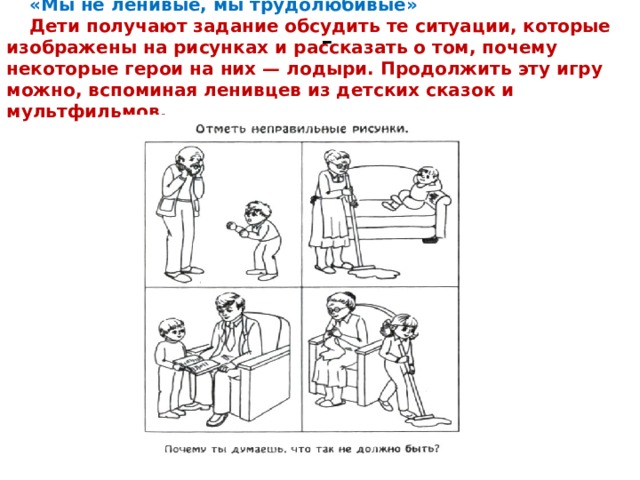«Мы не ленивые, мы трудолюбивые» Дети получают задание обсудить те ситуации, которые изображены на рисунках и рассказать о том, почему некоторые герои на них — лодыри. Продолжить эту игру можно, вспоминая ленивцев из детских сказок и мультфильмов. - 