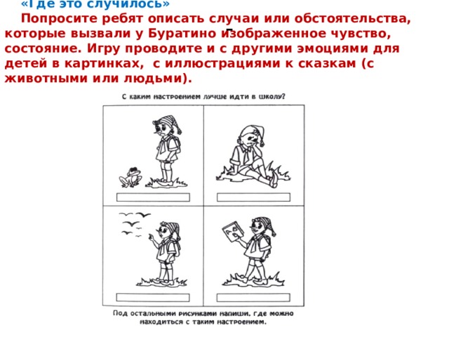 «Где это случилось» Попросите ребят описать случаи или обстоятельства, которые вызвали у Буратино изображенное чувство, состояние. Игру проводите и с другими эмоциями для детей в картинках,  с иллюстрациями к сказкам (с животными или людьми). - 