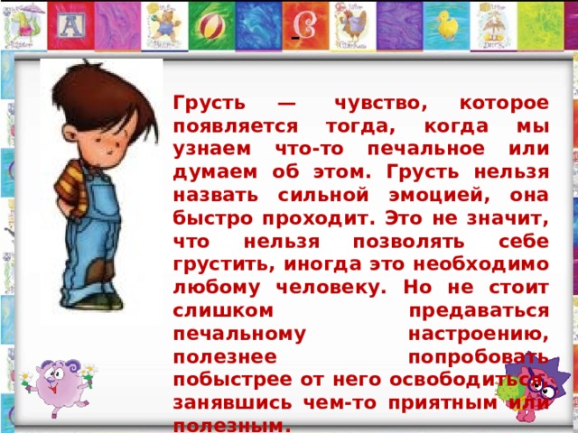-   Грусть —  чувство, которое появляется тогда, когда мы узнаем что-то печальное или думаем об этом. Грусть нельзя назвать сильной эмоцией, она быстро проходит. Это не значит, что нельзя позволять себе грустить, иногда это необходимо любому человеку. Но не стоит слишком предаваться печальному настроению, полезнее попробовать побыстрее от него освободиться, занявшись чем-то приятным или полезным. 