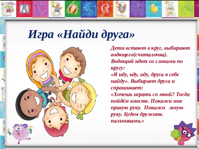  Игра «Найди друга» Дети встают в круг, выбирают водящего(считалочка).  Водящий идет со словами по кругу:  «Я иду, иду, иду, друга я себе найду». Выбирает друга и спрашивает:  «Хочешь играть со мной? Тогда пойдём вместе. Покажи мне правую руку. Покажи левую руку. Будем дружить пальчиками.» 