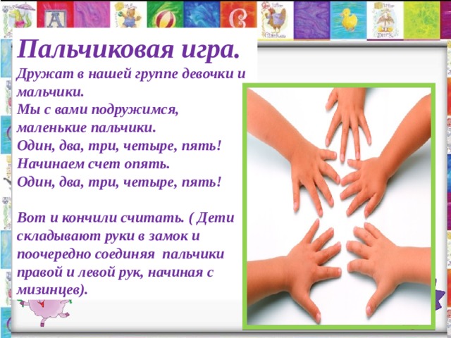 Пальчиковая игра. Дружат в нашей группе девочки и мальчики. Мы с вами подружимся, маленькие пальчики. Один, два, три, четыре, пять! Начинаем счет опять. Один, два, три, четыре, пять! Вот и кончили считать. ( Дети складывают руки в замок и поочередно соединяя пальчики правой и левой рук, начиная с мизинцев). 