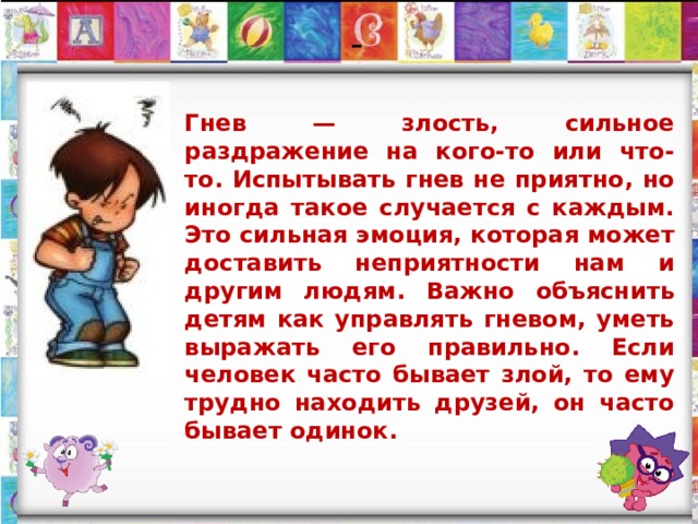 -  Гнев — злость, сильное раздражение на кого-то или что-то. Испытывать гнев не приятно, но иногда такое случается с каждым. Это сильная эмоция, которая может доставить неприятности нам и другим людям. Важно объяснить детям как управлять гневом, уметь выражать его правильно. Если человек часто бывает злой, то ему трудно находить друзей, он часто бывает одинок. 