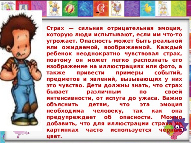  -   Страх — сильная отрицательная эмоция, которую люди испытывают, если им что-то угрожает. Опасность может быть реальной или ожидаемой, воображаемой. Каждый ребенок неоднократно чувствовал страх, поэтому он может легко распознать его изображение на иллюстрациях или фото, а также привести примеры событий, предметов и явлений, вызывающих у них это чувство. Дети должны знать, что страх бывает различным по своей интенсивности, от испуга до ужаса. Важно объяснить детям, что эта эмоция необходима человеку, так как она предупреждает об опасности. Можно добавить, что для иллюстрации страха на картинках часто используется черный цвет. 
