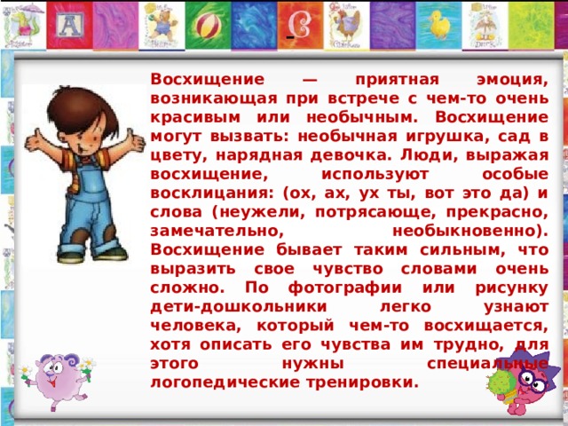    Восхищение — приятная эмоция, возникающая при встрече с чем-то очень красивым или необычным. Восхищение могут вызвать: необычная игрушка, сад в цвету, нарядная девочка. Люди, выражая восхищение, используют особые восклицания: (ох, ах, ух ты, вот это да) и слова (неужели, потрясающе, прекрасно, замечательно, необыкновенно). Восхищение бывает таким сильным, что выразить свое чувство словами очень сложно. По фотографии или рисунку дети-дошкольники легко узнают человека, который чем-то восхищается, хотя описать его чувства им трудно, для этого нужны специальные логопедические тренировки. - 