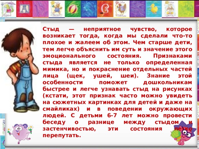  -   Стыд — неприятное чувство, которое возникает тогда, когда мы сделали что-то плохое и жалеем об этом. Чем старше дети, тем легче объяснить им суть и значение этого эмоционального состояния. Признаками стыда является не только определенная мимика, но и покраснение отдельных частей лица (щек, ушей, шеи). Знание этой особенности поможет дошкольникам быстрее и легче узнавать стыд на рисунках (кстати, этот признак часто можно увидеть на сюжетных картинках для детей и даже на смайликах) и в поведении окружающих людей. С детьми 6-7 лет можно провести беседу о разнице между стыдом и застенчивостью, эти состояния легко перепутать. 