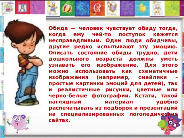  -   Обида — человек чувствует обиду тогда, когда ему чей-то поступок кажется несправедливым. Одни люди обидчивы, другие редко испытывают эту эмоцию. Описать состояние обиды трудно, дети дошкольного возраста должны уметь узнавать его изображение. Для этого можно использовать как схематичные изображения (например, смайлики – простые картинки эмоций для детей), так и реалистичные рисунки, цветные или черно-белые фотографии. Кстати, такой наглядный материал удобно распечатывать из подборок и презентаций на специализированных логопедических сайтах. 