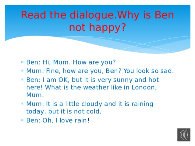 Read the dialogue.Why is Ben not happy? Ben: Hi, Mum. How are you? Mum: Fine, how are you, Ben? You look so sad. Ben: I am OK, but it is very sunny and hot here! What is the weather like in London, Mum. Mum: It is a little cloudy and it is raining today, but it is not cold. Ben: Oh, I love rain ! 