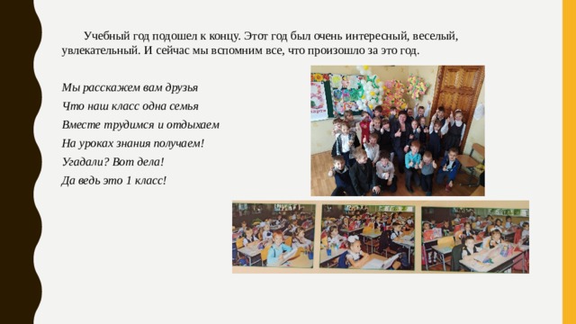  Учебный год подошел к концу. Этот год был очень интересный, веселый, увлекательный. И сейчас мы вспомним все, что произошло за это год.  Мы расскажем вам друзья Что наш класс одна семья Вместе трудимся и отдыхаем На уроках знания получаем! Угадали? Вот дела! Да ведь это 1 класс!  