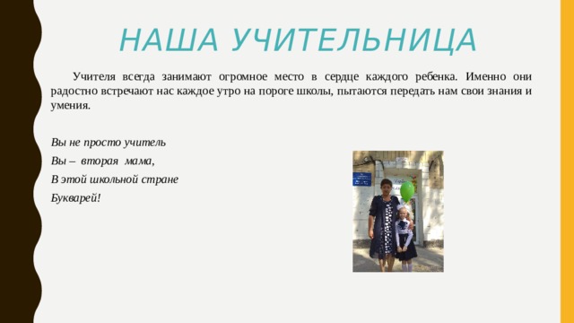 Наша учительница  Учителя всегда занимают огромное место в сердце каждого ребенка. Именно они радостно встречают нас каждое утро на пороге школы, пытаются передать нам свои знания и умения.  Вы не просто учитель Вы – вторая мама, В этой школьной стране Букварей! 