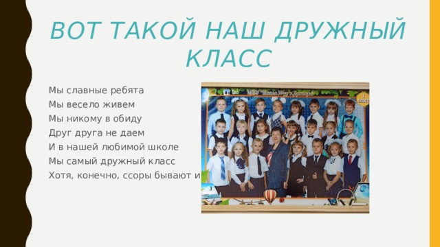 Вот такой наш дружный класс Мы славные ребята Мы весело живем Мы никому в обиду Друг друга не даем И в нашей любимой школе Мы самый дружный класс Хотя, конечно, ссоры бывают и у нас. 