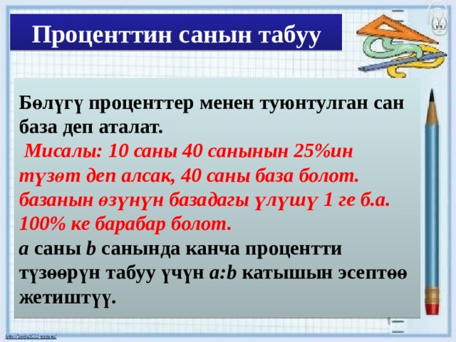 Проценттин санын табуу Бөлүгү проценттер менен туюнтулган сан база деп аталат.  Мисалы: 10 саны 40 санынын 25%ин түзөт деп алсак, 40 саны база болот. базанын өзүнүн базадагы үлүшү 1 ге б.а. 100% ке барабар болот. a саны b санында канча процентти түзөөрүн табуу үчүн a:b катышын эсептөө жетиштүү. 