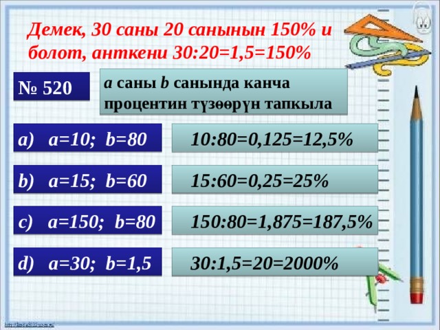 Демек, 30 саны 20 санынын 150% и болот, анткени 30:20=1,5=150% a саны b санында канча процентин түзөөрүн тапкыла № 520 а) a=10; b=80  10:80=0,125=12,5% b) a=15; b=60  15:60=0,25=25% c) a=150; b=80  150:80=1,875=187,5% d) a=30; b=1,5  30:1,5=20=2000% 
