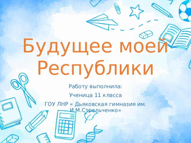 Будущее моей Республики Работу выполнила: Ученица 11 класса ГОУ ЛНР « Дьяковская гимназия им. И.М.Стрельченко» 