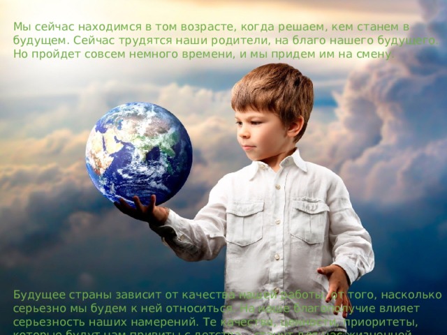 Мы сейчас находимся в том возрасте, когда решаем, кем станем в будущем. Сейчас трудятся наши родители, на благо нашего будущего. Но пройдет совсем немного времени, и мы придем им на смену. Будущее страны зависит от качества нашей работы, от того, насколько серьезно мы будем к ней относиться. На наше благополучие влияет серьезность наших намерений. Те качества, ценности, приоритеты, которые будут нам привиты с детства – станут для нас жизненной основой. 