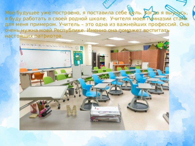 Моё будущее уже построено, я поставила себе цель. Когда я выучусь, я буду работать в своей родной школе. Учителя моей гимназии стали для меня примером. Учитель – это одна из важнейших профессий. Она очень нужна моей Республике. Именно она поможет воспитать настоящих патриотов. 