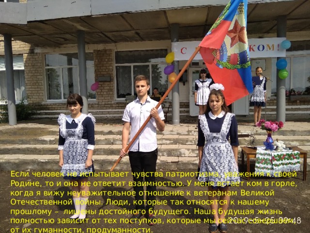 Если человек не испытывает чувства патриотизма, уважения к своей Родине, то и она не ответит взаимностью. У меня встает ком в горле, когда я вижу неуважительное отношение к ветеранам Великой Отечественной войны. Люди, которые так относятся к нашему прошлому – лишены достойного будущего. Наша будущая жизнь полностью зависит от тех поступков, которые мы сейчас совершаем, от их гуманности, продуманности. 