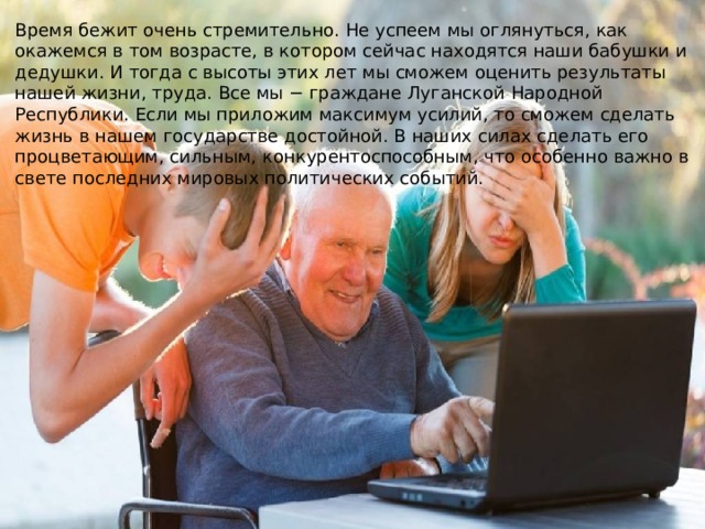 Время бежит очень стремительно. Не успеем мы оглянуться, как окажемся в том возрасте, в котором сейчас находятся наши бабушки и дедушки. И тогда с высоты этих лет мы сможем оценить результаты нашей жизни, труда. Все мы − граждане Луганской Народной Республики. Если мы приложим максимум усилий, то сможем сделать жизнь в нашем государстве достойной. В наших силах сделать его процветающим, сильным, конкурентоспособным, что особенно важно в свете последних мировых политических событий. 
