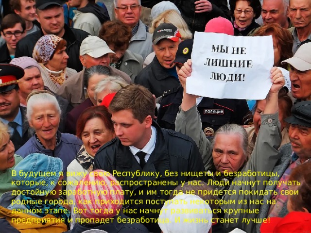 В будущем я вижу свою Республику, без нищеты и безработицы, которые, к сожалению, распространены у нас. Люди начнут получать достойную заработную плату, и им тогда не придется покидать свои родные города, как приходится поступать некоторым из нас на данном этапе. Вот тогда у нас начнут развиваться крупные предприятия и пропадет безработица. И жизнь станет лучше!    