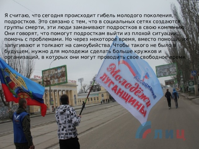 Я считаю, что сегодня происходит гибель молодого поколения, подростков. Это связано с тем, что в социальных сетях создаются группы смерти, эти люди заманивают подростков в свою компанию. Они говорят, что помогут подросткам выйти из плохой ситуации, помочь с проблемами. Но через некоторое время, вместо помощи, их запугивают и толкают на самоубийства. Чтобы такого не было в будущем, нужно для молодежи сделать больше кружков и организаций, в которых они могут проводить свое свободное время. 
