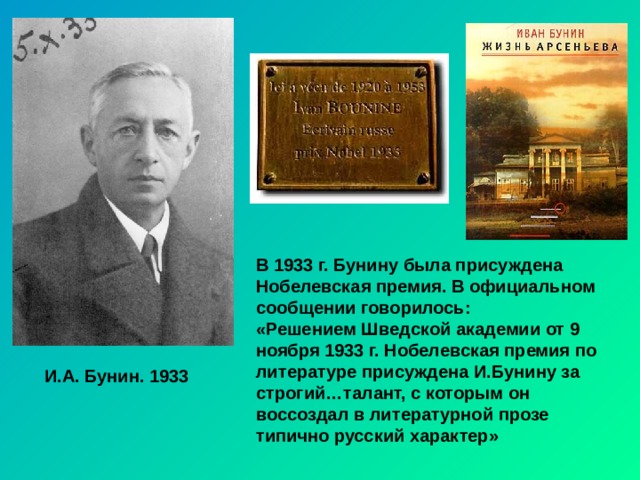 В 1933 г. Бунину была присуждена Нобелевская премия. В официальном сообщении говорилось: «Решением Шведской академии от 9 ноября 1933 г. Нобелевская премия по литературе присуждена И.Бунину за строгий…талант, с которым он воссоздал в литературной прозе типично русский характер» И.А. Бунин. 1933 