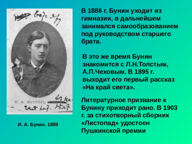 В 1886 г. Бунин уходит из гимназии, в дальнейшем занимался самообразованием под руководством старшего брата. В это же время Бунин знакомится с Л.Н.Толстым, А.П.Чеховым. В 1895 г. выходит его первый рассказ «На край света». Литературное призвание к Бунину приходит рано. В 1903 г. за стихотворный сборник «Листопад» удостоен Пушкинской премии И. А. Бунин. 1889 