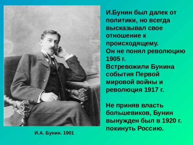 И.Бунин был далек от политики, но всегда высказывал свое отношение к происходящему. Он не понял революцию 1905 г. Встревожили Бунина события Первой мировой войны и революция 1917 г.  Не приняв власть большевиков, Бунин вынужден был в 1920 г. покинуть Россию. И.А. Бунин. 1901 